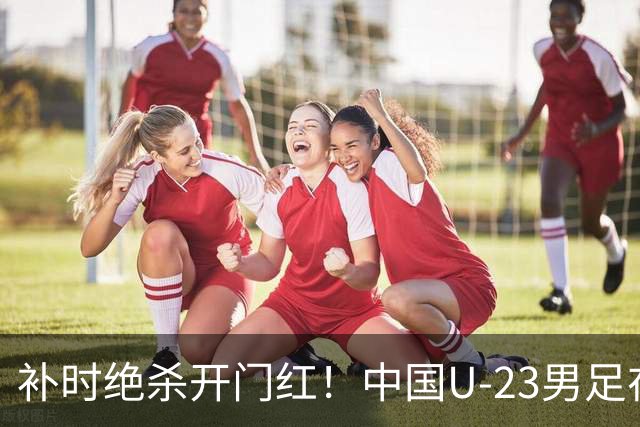 补时绝杀开门红！中国U-23男足在遵义力克塔吉克斯坦斩获邀请赛首胜